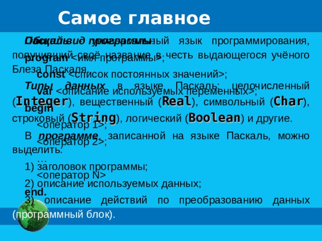 Самое главное Паскаль - универсальный язык программирования, получивший своё название в честь выдающегося учёного Блеза Паскаля. Типы данных в языке Паскаль: целочисленный ( Integer ), вещественный ( Real ), символьный ( Char ), строковый ( String ), логический ( Boolean ) и другие. В программе , записанной на языке Паскаль, можно выделить: 1) заголовок программы; 2) описание используемых данных; 3) описание действий по преобразованию данных (программный блок). Общий вид программы : program ;  const ;  var ; begin  ;  ; …   end.