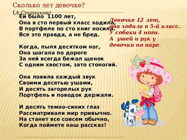 Сколько лет девочке? ( А.Стариков) Ей было 1100 лет, Она в сто первый класс ходила, В портфеле по сто книг носила. Все это правда, а не бред.  Когда, пыля десятком ног, Она шагала по дороге  За ней всегда бежал щенок С одним хвостом, зато стоногий.  Она ловила каждый звук Своими десятью ушами, И десять загорелых рук Портфель и поводок держали.  И десять темно-синих глаз Рассматривали мир привычно. На станет все совсем обычно, Когда поймете наш рассказ! Девочке 12 лет, она ходила в 5-й класс. У собаки 4 ноги. А ушей и рук у девочки по паре . 