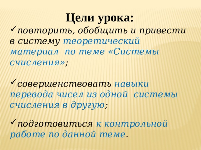 Цели урока: повторить, обобщить и привести в систему теоретический материал по теме «Системы счисления» ;  совершенствовать навыки перевода чисел из одной системы счисления в другую ;  подготовиться к контрольной работе по данной теме . 
