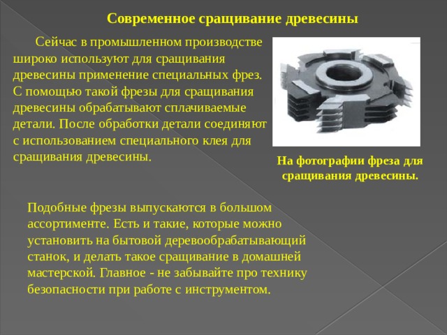 Современное сращивание древесины  Сейчас в промышленном производстве широко используют для сращивания древесины применение специальных фрез. С помощью такой фрезы для сращивания древесины обрабатывают сплачиваемые детали. После обработки детали соединяют с использованием специального клея для сращивания древесины. На фотографии фреза для сращивания древесины. Подобные фрезы выпускаются в большом ассортименте. Есть и такие, которые можно установить на бытовой деревообрабатывающий станок, и делать такое сращивание в домашней мастерской. Главное - не забывайте про технику безопасности при работе с инструментом. 