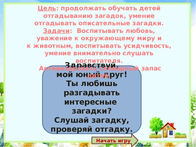 Цель : продолжать обучать детей отгадыванию загадок, умение отгадывать описательные загадки. Задачи : Воспитывать любовь, уважение к окружающему миру и к животным, воспитывать усидчивость, умение внимательно слушать воспитателя.  Активизировать словарный запас детей. Здравствуй, мой юный друг! Ты любишь разгадывать интересные загадки? Слушай загадку, проверяй отгадку. Начать игру 