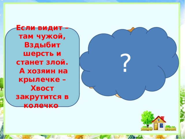 ?  Если видит – там чужой, Вздыбит шерсть и станет злой.  А хозяин на крылечке – Хвост закрутится в колечко .    
