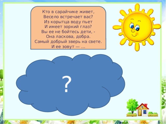 Кто в сарайчике живет,  Весело встречает вас?  Из корытца воду пьет  И имеет зоркий глаз?  Вы ее не бойтесь дети, -  Она ласкова, добра.  Самый добрый зверь на свете.  И ее зовут — … ? 