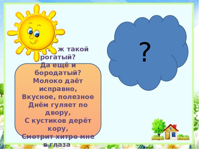 ? Это кто ж такой рогатый?  Да ещё и бородатый?  Молоко даёт исправно,  Вкусное, полезное  Днём гуляет по двору,  С кустиков дерёт кору,  Смотрит хитро мне в глаза Бородатая 