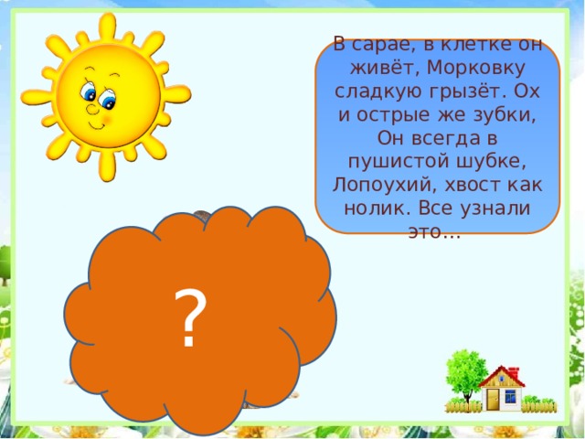 В сарае, в клетке он живёт, Морковку сладкую грызёт. Ох и острые же зубки, Он всегда в пушистой шубке, Лопоухий, хвост как нолик. Все узнали это… ? 