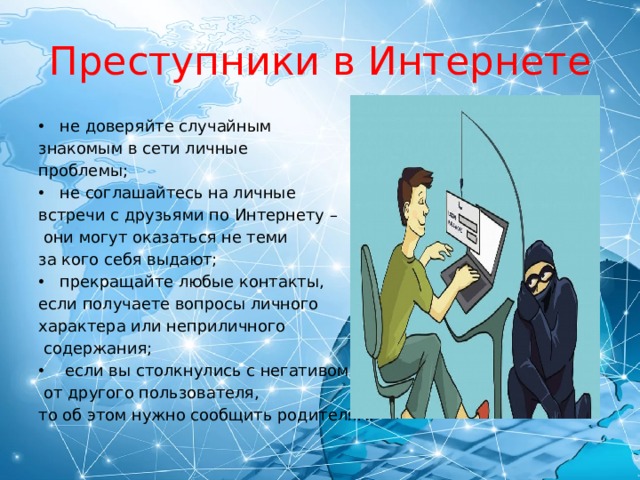 Преступники в Интернете не доверяйте случайным знакомым в сети личные проблемы; не соглашайтесь на личные встречи с друзьями по Интернету –  они могут оказаться не теми за кого себя выдают; прекращайте любые контакты, если получаете вопросы личного характера или неприличного  содержания;  если вы столкнулись с негативом  от другого пользователя, то об этом нужно сообщить родителям. 