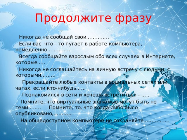 Продолжите фразу  Никогда не сообщай свои…………..  Если вас что - то пугает в работе компьютера, немедленно…………..  Всегда сообщайте взрослым обо всех случаях в Интернете, которые…..  Никогда не соглашайтесь на личную встречу с людьми, с которыми………  Прекращайте любые контакты в социальных сетях или чатах, если кто-нибудь……  Познакомился в сети и хочешь встретиться - …..  Помните, что виртуальные знакомые могут быть не теми…….. Помните, то, что когда-либо было опубликовано,………..  На общедоступном компьютере не сохраняйте……………. 