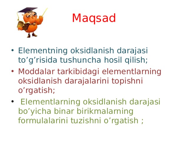 Maqsad Elementning oksidlanish darajasi to ’ g ’ risida tushuncha hosil qilish; Moddalar tarkibidagi elementlarning oksidlanish darajalarini topishni o ’ rgatish;  Elementlarning oksidlanish darajasi bo ’ yicha binar birikmalarning formulalarini tuzishni o ’ rgatish  ; 