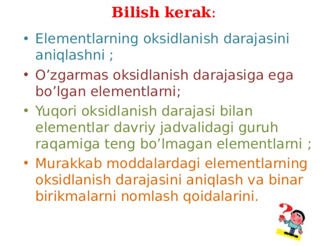 Bilish kerak : Elementlarning oksidlanish darajasini aniqlashni ; O ’ zgarmas oksidlanish darajasiga ega bo ’ lgan elementlarni ; Yuqori oksidlanish darajasi bilan elementlar davriy jadvalidagi guruh raqamiga teng bo ’ lmagan elementlarni  ; Murakkab moddalardagi elementlarning oksidlanish darajasini aniqlash va binar birikmalarni nomlash qoidalarini .  