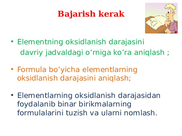 Bajarish kerak Elementning oksidlanish darajasini  davriy jadvaldagi o ’ rniga ko ’ ra aniqlash  ; Formula bo’yicha elementlarning oksidlanish darajasini aniqlash;  Elementlarning oksidlanish darajasidan foydalanib binar birikmalarning formulalarini tuzish va ularni nomlash. 