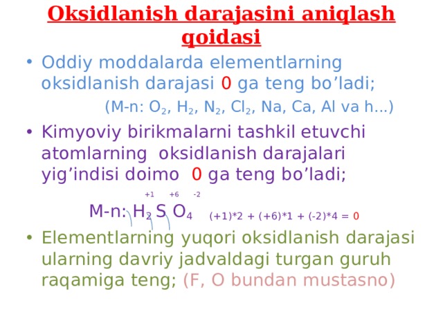 Oksidlanish darajasini aniqlash qoidasi Oddiy moddalarda elementlarning oksidlanish darajasi 0 ga teng bo’ladi;  (M-n: O 2 , H 2 , N 2 , Cl 2 , Na, Ca, Al va h...) Kimyoviy birikmalarni tashkil etuvchi atomlarning oksidlanish darajalari yig’indisi doimo 0 ga teng bo’ladi;  +1 +6 -2  M-n: H 2 S O 4 (+1)*2 + (+6)*1 + (-2)*4 = 0 Elementlarning yuqori oksidlanish darajasi ularning davriy jadvaldagi turgan guruh raqamiga teng; (F, O bundan mustasno) 