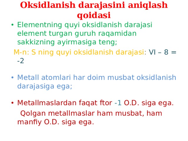 Oksidlanish darajasini aniqlash qoidasi Elementning quyi oksidlanish darajasi element turgan guruh raqamidan sakkizning ayirmasiga teng;  M-n: S ning quyi oksidlanish darajasi : VI – 8 = -2 Metall atomlari har doim musbat oksidlanish darajasiga ega; Metallmaslardan faqat ftor -1 O.D. siga ega.  Qolgan metallmaslar ham musbat, ham manfiy O.D. siga ega. 