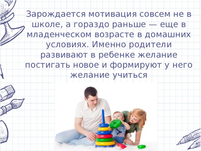 Зарождается мотивация совсем не в школе, а гораздо раньше — еще в младенческом возрасте в домашних условиях. Именно родители развивают в ребенке желание постигать новое и формируют у него желание учиться 