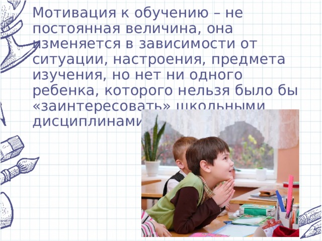 Мотивация к обучению – не постоянная величина, она изменяется в зависимости от ситуации, настроения, предмета изучения, но нет ни одного ребенка, которого нельзя было бы «заинтересовать» школьными дисциплинами. 