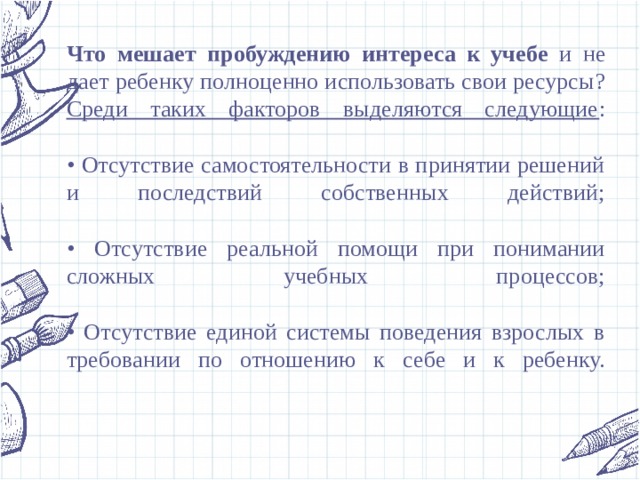 Что мешает пробуждению интереса к учебе и не дает ребенку полноценно использовать свои ресурсы?  Среди таких факторов выделяются следующие :   • Отсутствие самостоятельности в принятии решений и последствий собственных действий;   • Отсутствие реальной помощи при понимании сложных учебных процессов;   • Отсутствие единой системы поведения взрослых в требовании по отношению к себе и к ребенку.   