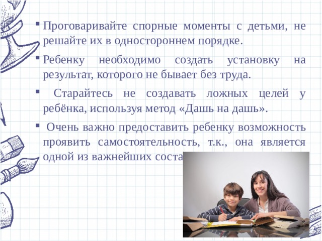 Проговаривайте спорные моменты с детьми, не решайте их в одностороннем порядке. Ребенку необходимо создать установку на результат, которого не бывает без труда.  Старайтесь не создавать ложных целей у ребёнка, используя метод «Дашь на дашь».  Очень важно предоставить ребенку возможность проявить самостоятельность, т.к., она является одной из важнейших составляющих успеха. 