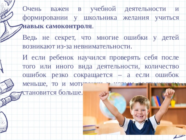 Очень важен в учебной деятельности и формировании у школьника желания учиться навык самоконтроля . Ведь не секрет, что многие ошибки у детей возникают из-за невнимательности. И если ребенок научился проверять себя после того или иного вида деятельности, количество ошибок резко сокращается – а если ошибок меньше, то и мотивации к новым достижениям становится больше. 