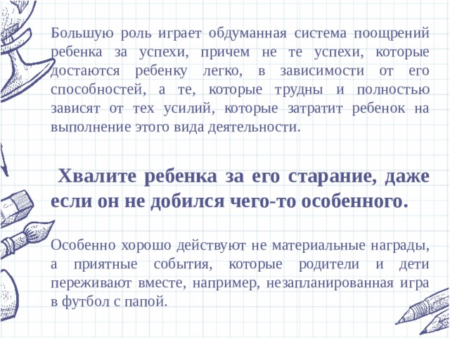 Большую роль играет обдуманная система поощрений ребенка за успехи, причем не те успехи, которые достаются ребенку легко, в зависимости от его способностей, а те, которые трудны и полностью зависят от тех усилий, которые затратит ребенок на выполнение этого вида деятельности.  Хвалите ребенка за его старание, даже если он не добился чего-то особенного.  Особенно хорошо действуют не материальные награды, а приятные события, которые родители и дети переживают вместе, например, незапланированная игра в футбол с папой. 