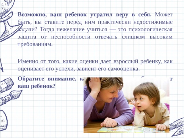 Возможно, ваш ребенок утратил веру в себя. Может быть, вы ставите перед ним практически недостижимые задачи? Тогда нежелание учиться — это психологическая защита от неспособности отвечать слишком высоким требованиям.   Именно от того, какие оценки дает взрослый ребенку, как оценивает его успехи, зависит его самооценка. Обратите внимание, какие суждения о себе слышит ваш ребенок?  