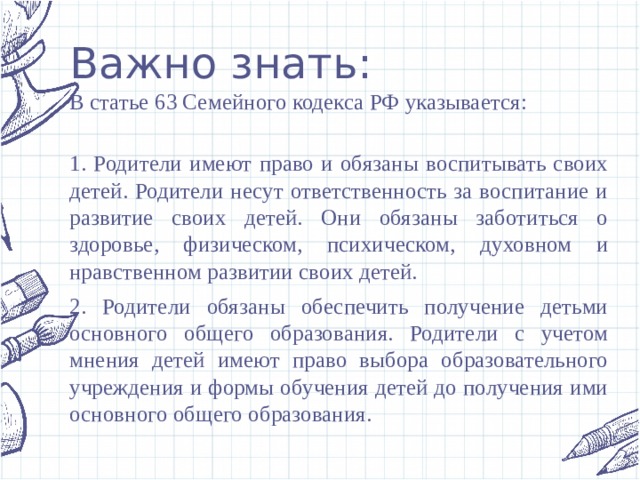 Важно знать: В статье 63 Семейного кодекса РФ указывается:  1. Родители имеют право и обязаны воспитывать своих детей. Родители несут ответственность за воспитание и развитие своих детей. Они обязаны заботиться о здоровье, физическом, психическом, духовном и нравственном развитии своих детей. 2. Родители обязаны обеспечить получение детьми основного общего образования. Родители с учетом мнения детей имеют право выбора образовательного учреждения и формы обучения детей до получения ими основного общего образования. 