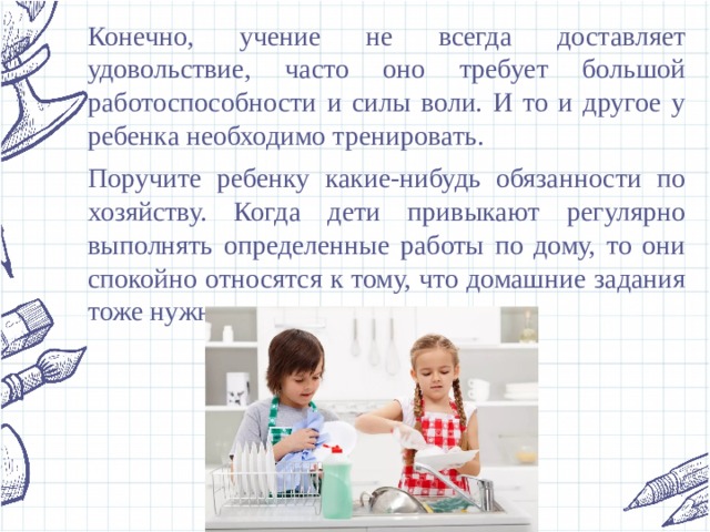Конечно, учение не всегда доставляет удовольствие, часто оно требует большой работоспособности и силы воли. И то и другое у ребенка необходимо тренировать. Поручите ребенку какие-нибудь обязанности по хозяйству. Когда дети привыкают регулярно выполнять определенные работы по дому, то они спокойно относятся к тому, что домашние задания тоже нужно ежедневно выполнять. 