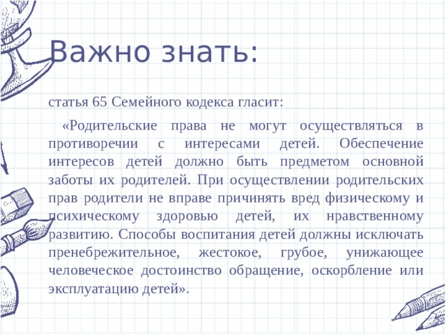 Важно знать: статья 65 Семейного кодекса гласит:  «Родительские права не могут осуществляться в противоречии с интересами детей. Обеспечение интересов детей должно быть предметом основной заботы их родителей. При осуществлении родительских прав родители не вправе причинять вред физическому и психическому здоровью детей, их нравственному развитию. Способы воспитания детей должны исключать пренебрежительное, жестокое, грубое, унижающее человеческое достоинство обращение, оскорбление или эксплуатацию детей». 