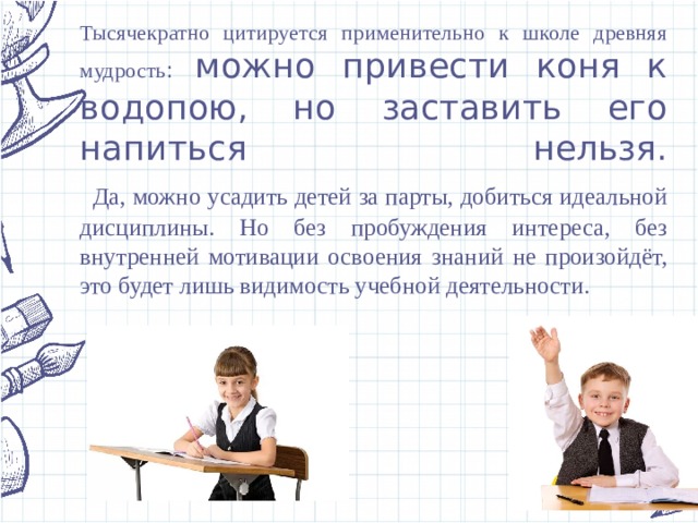 Тысячекратно цитируется применительно к школе древняя мудрость : можно привести коня к водопою, но заставить его напиться нельзя.   Да, можно усадить детей за парты, добиться идеальной дисциплины. Но без пробуждения интереса, без внутренней мотивации освоения знаний не произойдёт, это будет лишь видимость учебной деятельности. 