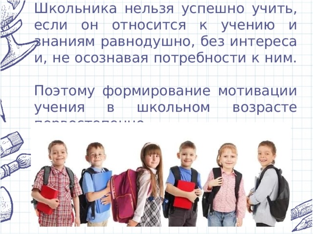 Школьника нельзя успешно учить, если он относится к учению и знаниям равнодушно, без интереса и, не осознавая потребности к ним.    Поэтому формирование мотивации учения в школьном возрасте первостепенно. 