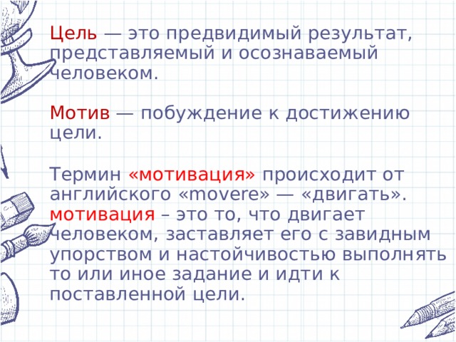 Цель — это предвидимый результат, представляемый и осознаваемый человеком.   Мотив — побуждение к достижению цели.   Термин «мотивация» происходит от английского «movere» — «двигать».  мотивация – это то, что двигает человеком, заставляет его с завидным упорством и настойчивостью выполнять то или иное задание и идти к поставленной цели.   