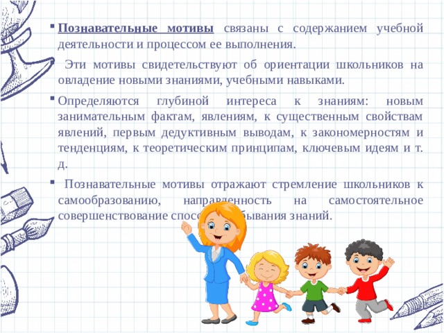 Познавательные мотивы  связаны с содержанием учебной деятельности и процессом ее выполнения.  Эти мотивы свидетельствуют об ориентации школьников на овладение новыми знаниями, учебными навыками. Определяются глубиной интереса к знаниям: новым занимательным фактам, явлениям, к существенным свойствам явлений, первым дедуктивным выводам, к закономерностям и тенденциям, к теоретическим принципам, ключевым идеям и т. д.  Познавательные мотивы отражают стремление школьников к самообразованию, направленность на самостоятельное совершенствование способов добывания знаний. 