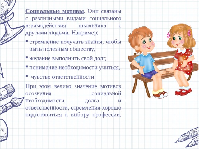 Социальные мотивы . Они связаны с различными видами социального взаимодействия школьника с другими людьми. Например: стремление получать знания, чтобы быть полезным обществу, желание выполнить свой долг, понимание необходимости учиться,  чувство ответственности. При этом велико значение мотивов осознания социальной необходимости, долга и ответственности, стремления хорошо подготовиться к выбору профессии.   