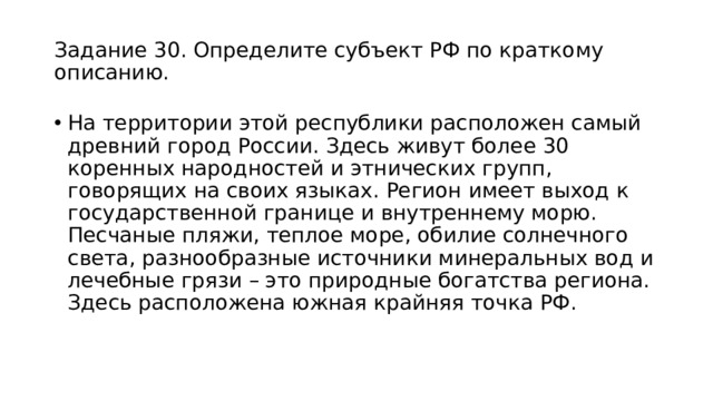 Задание 30. Определите субъект РФ по краткому описанию. На территории этой республики расположен самый древний город России. Здесь живут более 30 коренных народностей и этнических групп, говорящих на своих языках. Регион имеет выход к государственной границе и внутреннему морю. Песчаные пляжи, теплое море, обилие солнечного света, разнообразные источники минеральных вод и лечебные грязи – это природные богатства региона. Здесь расположена южная крайняя точка РФ. 