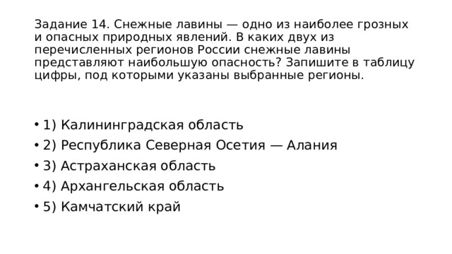 Задание 14. Снежные лавины — одно из наиболее грозных и опасных природных явлений. В каких двух из перечисленных регионов России снежные лавины представляют наибольшую опасность? Запишите в таблицу цифры, под которыми указаны выбранные регионы. 1) Калининградская область 2) Республика Северная Осетия — Алания 3) Астраханская область 4) Архангельская область 5) Камчатский край 
