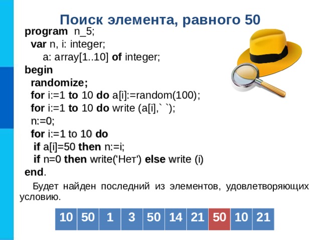 Поиск элемента, равного 50  program   n _ 5 ;  var  n, i: integer;   a: array[1..10] of  integer; b egin   randomize;  for i:=1 to  10  do a[i] :=random(100) ;  for i:=1 to  10  do  write (a[i] ,` `) ;  n := 0;  for i:= 1 to 10 do  if a[i] =50  then  n :=i;  if n=0 then write( 'Нет' ) else write (i) end . Будет найден последний из элементов, удовлетворяющих условию. 10 50 1 3 50 14 21 50 10 21 