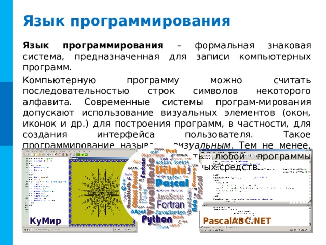 Язык программирования Язык программирования – формальная знаковая система, предназначенная для записи компьютерных программ. Компьютерную программу можно считать последовательностью строк символов некоторого алфавита. Современные системы програм-мирования допускают использование визуальных элементов (окон, иконок и др.) для построения программ, в частности, для создания интерфейса пользователя. Такое программирование называют визуальным . Тем не менее, основная, алгоритмическая часть любой программы строится с использованием символьных средств. PascalABC.NET КуМир 