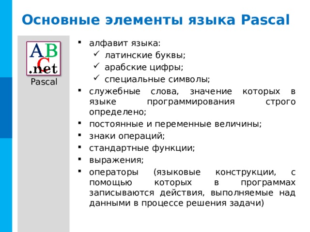 Основные элементы языка Pascal алфавит языка: латинские буквы; арабские цифры; специальные символы; латинские буквы; арабские цифры; специальные символы; служебные слова, значение которых в языке программирования строго определено; постоянные и переменные величины; знаки операций; стандартные функции; выражения; операторы (языковые конструкции, с помощью которых в программах записываются действия, выполняемые над данными в процессе решения задачи) 