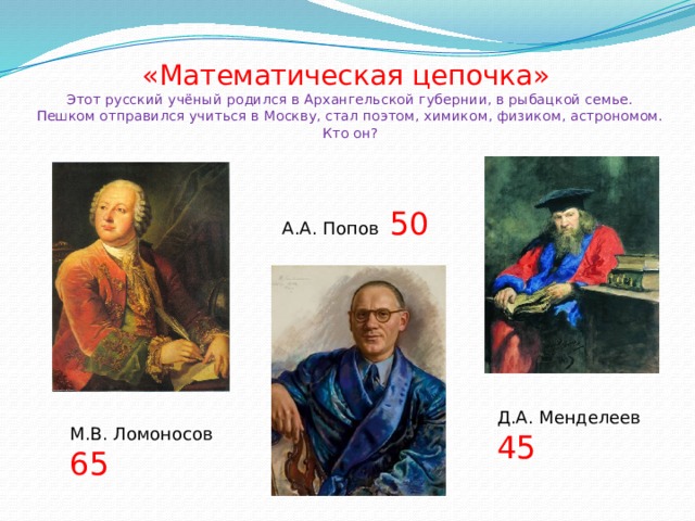«Математическая цепочка»  Этот русский учёный родился в Архангельской губернии, в рыбацкой семье. Пешком отправился учиться в Москву, стал поэтом, химиком, физиком, астрономом. Кто он? А.А. Попов 50 Д.А. Менделеев 45 М.В. Ломоносов 65 