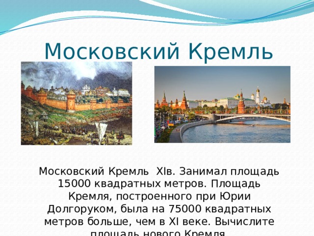 Московский Кремль Московский Кремль XIв. Занимал площадь 15000 квадратных метров. Площадь Кремля, построенного при Юрии Долгоруком, была на 75000 квадратных метров больше, чем в XI веке. Вычислите площадь нового Кремля. 
