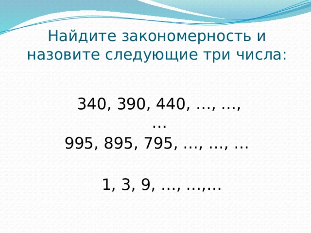 Найдите закономерность и назовите следующие три числа: 340, 390, 440, …, …, … 995, 895, 795, …, …, … 1, 3, 9, …, …,… 