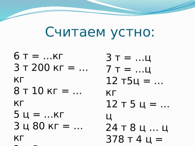 Считаем устно: 6 т = …кг 3 т 200 кг = …кг 8 т 10 кг = …кг 5 ц = …кг 3 ц 80 кг = …кг 2 ц 5 кг = …кг 3 т = …ц 7 т = …ц 12 т5ц = …кг 12 т 5 ц = …ц 24 т 8 ц … ц 378 т 4 ц = …ц 