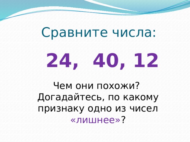 Сравните числа: 24, 40, 12 Чем они похожи? Догадайтесь, по какому признаку одно из чисел «лишнее» ? 