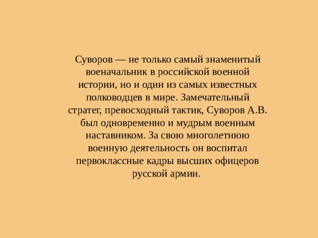 Суворов — не только самый знаменитый военачальник в российской военной истории, но и один из самых известных полководцев в мире. Замечательный стратег, превосходный тактик, Суворов А.В. был одновременно и мудрым военным наставником. За свою многолетнюю военную деятельность он воспитал первоклассные кадры высших офицеров русской армии. 