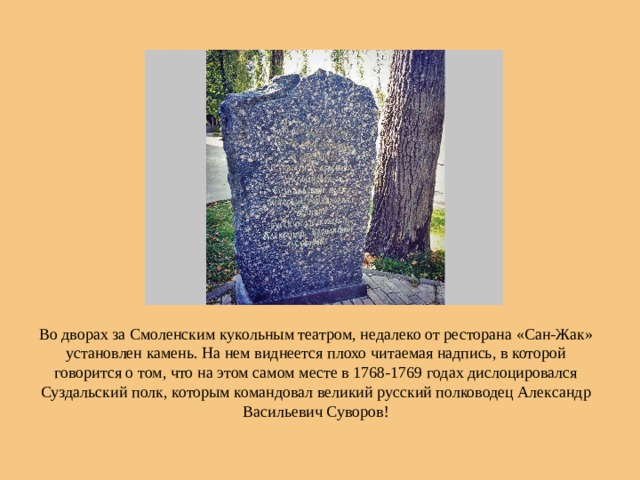 Во дворах за Смоленским кукольным театром, недалеко от ресторана «Сан-Жак» установлен камень. На нем виднеется плохо читаемая надпись, в которой говорится о том, что на этом самом месте в 1768-1769 годах дислоцировался Суздальский полк, которым командовал великий русский полководец Александр Васильевич Суворов! 