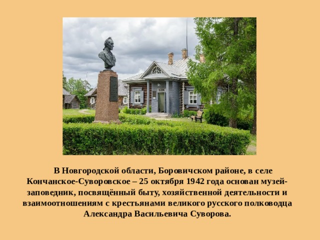  В Новгородской области, Боровичском районе, в селе Кончанское-Суворовское – 25 октября 1942 года основан музей-заповедник, посвящённый быту, хозяйственной деятельности и взаимоотношениям с крестьянами великого русского полководца Александра Васильевича Суворова. 