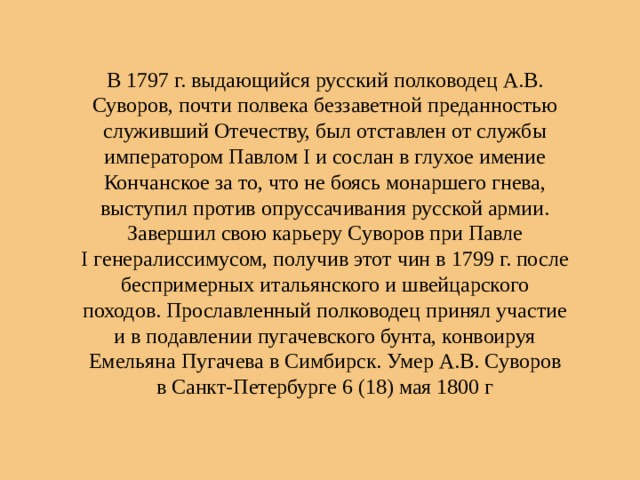 В 1797 г. выдающийся русский полководец А.В. Суворов, почти полвека беззаветной преданностью служивший Отечеству, был отставлен от службы императором Павлом I и сослан в глухое имение Кончанское за то, что не боясь монаршего гнева, выступил против опруссачивания русской армии. Завершил свою карьеру Суворов при Павле I генералиссимусом, получив этот чин в 1799 г. после беспримерных итальянского и швейцарского походов. Прославленный полководец принял участие и в подавлении пугачевского бунта, конвоируя Емельяна Пугачева в Симбирск. Умер А.В. Суворов в Санкт-Петербурге 6 (18) мая 1800 г 