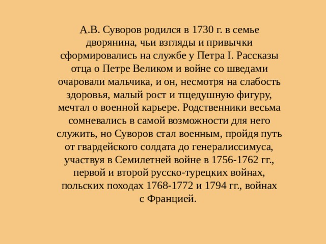А.В. Суворов родился в 1730 г. в семье дворянина, чьи взгляды и привычки сформировались на службе у Петра I. Рассказы отца о Петре Великом и войне со шведами очаровали мальчика, и он, несмотря на слабость здоровья, малый рост и тщедушную фигуру, мечтал о военной карьере. Родственники весьма сомневались в самой возможности для него служить, но Суворов стал военным, пройдя путь от гвардейского солдата до генералиссимуса, участвуя в Семилетней войне в 1756-1762 гг., первой и второй русско-турецких войнах, польских походах 1768-1772 и 1794 гг., войнах с Францией. 