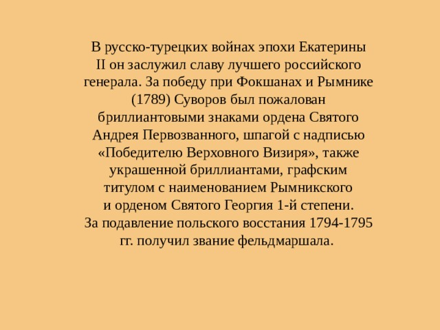 В русско-турецких войнах эпохи Екатерины II он заслужил славу лучшего российского генерала. За победу при Фокшанах и Рымнике (1789) Суворов был пожалован бриллиантовыми знаками ордена Святого Андрея Первозванного, шпагой с надписью «Победителю Верховного Визиря», также украшенной бриллиантами, графским титулом с наименованием Рымникского и орденом Святого Георгия 1-й степени. За подавление польского восстания 1794-1795 гг. получил звание фельдмаршала. 