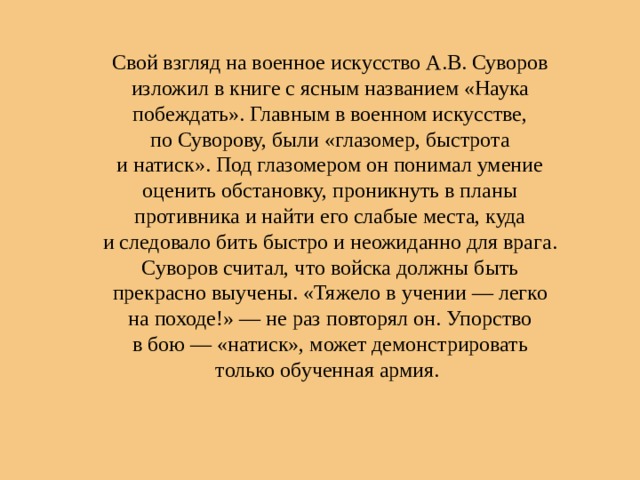 Свой взгляд на военное искусство А.В. Суворов изложил в книге с ясным названием «Наука побеждать». Главным в военном искусстве, по Суворову, были «глазомер, быстрота и натиск». Под глазомером он понимал умение оценить обстановку, проникнуть в планы противника и найти его слабые места, куда и следовало бить быстро и неожиданно для врага. Суворов считал, что войска должны быть прекрасно выучены. «Тяжело в учении — легко на походе!» — не раз повторял он. Упорство в бою — «натиск», может демонстрировать только обученная армия. 