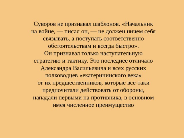 Суворов не признавал шаблонов. «Начальник на войне, — писал он, — не должен ничем себя связывать, а поступать соответственно обстоятельствам и всегда быстро». Он признавал только наступательную стратегию и тактику. Это последнее отличало Александра Васильевича и всех русских полководцев «екатерининского века» от их предшественников, которые все-таки предпочитали действовать от обороны, нападали первыми на противника, в основном имея численное преимущество 