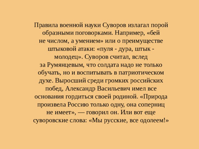 Правила военной науки Суворов излагал порой образными поговорками. Например, «бей не числом, а умением» или о преимуществе штыковой атаки: «пуля - дура, штык - молодец». Суворов считал, вслед за Румянцевым, что солдата надо не только обучать, но и воспитывать в патриотическом духе. Выросший среди громких российских побед, Александр Васильевич имел все основания гордиться своей родиной. «Природа произвела Россию только одну, она соперниц не имеет», — говорил он. Или вот еще суворовские слова: «Мы русские, все одолеем!» 